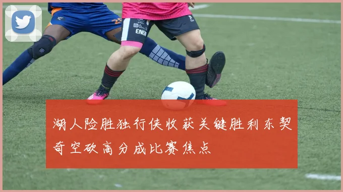 湖人险胜独行侠收获关键胜利东契奇空砍高分成比赛焦点