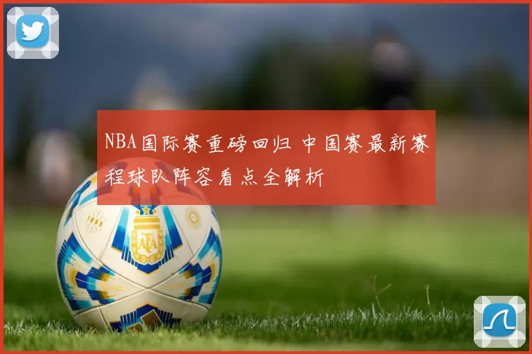 NBA国际赛重磅回归 中国赛最新赛程球队阵容看点全解析