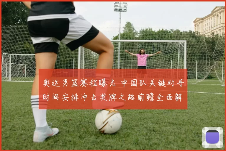 奥运男篮赛程曝光 中国队关键对手时间安排冲击奖牌之路前瞻全面解