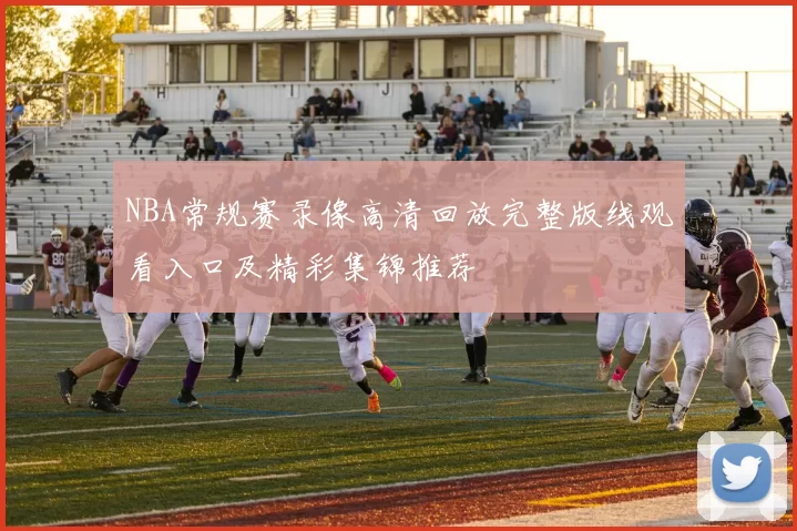 NBA常规赛录像高清回放完整版线观看入口及精彩集锦推荐