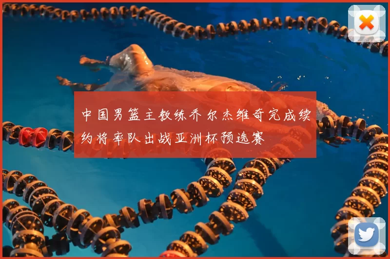 中国男篮主教练乔尔杰维奇完成续约将率队出战亚洲杯预选赛