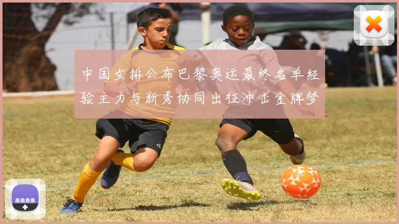 中国女排公布巴黎奥运最终名单经验主力与新秀协同出征冲击金牌梦