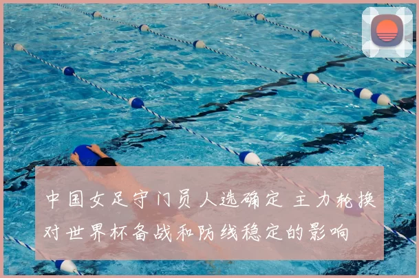 中国女足守门员人选确定 主力轮换对世界杯备战和防线稳定的影响
