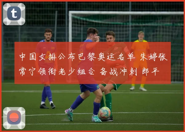 中国女排公布巴黎奥运名单 朱婷张常宁领衔老少组合 备战冲刺 郎平助阵誓奋夺金牌