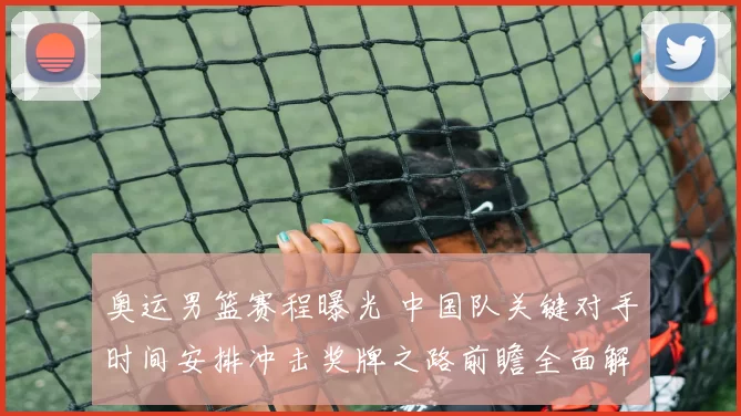 奥运男篮赛程曝光 中国队关键对手时间安排冲击奖牌之路前瞻全面解