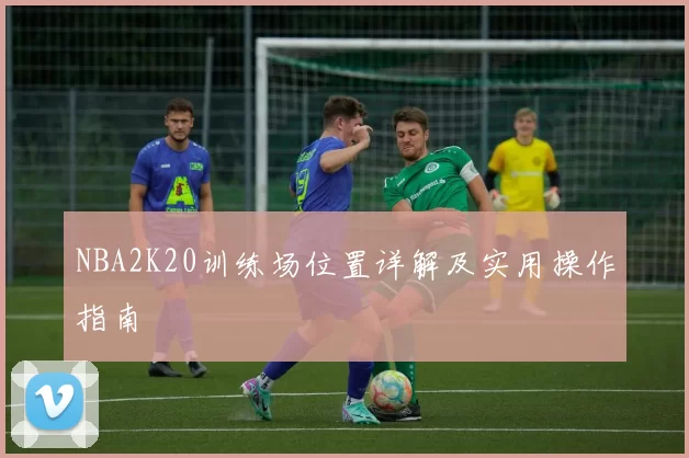 NBA2K20训练场位置详解及实用操作指南