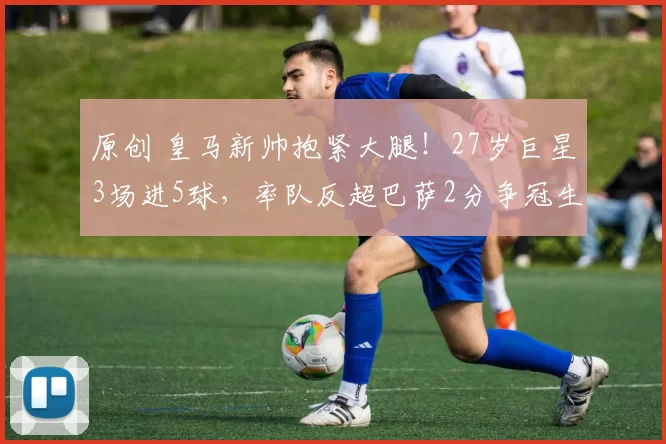 原创 皇马新帅抱紧大腿!27岁巨星3场进5球,率队反超巴萨2分争冠生变