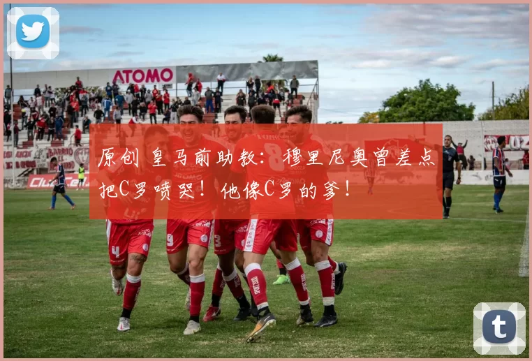 原创 皇马前助教:穆里尼奥曾差点把C罗喷哭!他像C罗的爹!