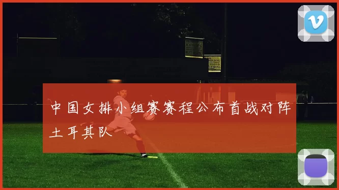 中国女排小组赛赛程公布首战对阵土耳其队