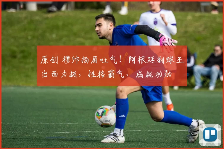 原创 穆帅扬眉吐气!阿根廷副球王出面力挺,性格霸气,成就功勋