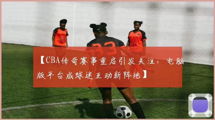 【CBA传奇赛事重启引发关注,电脑版平台成球迷互动新阵地】