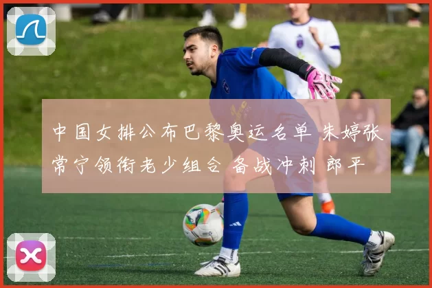 中国女排公布巴黎奥运名单 朱婷张常宁领衔老少组合 备战冲刺 郎平助阵誓奋夺金牌