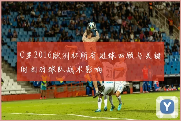 C罗2016欧洲杯所有进球回顾与关键时刻对球队战术影响