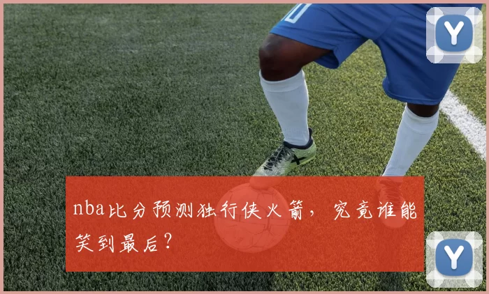 nba比分预测独行侠火箭,究竟谁能笑到最后?