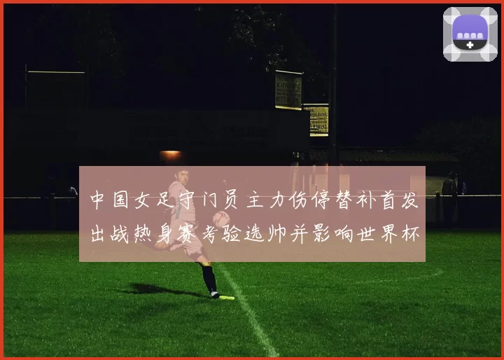 中国女足守门员主力伤停替补首发出战热身赛考验选帅并影响世界杯名单决策