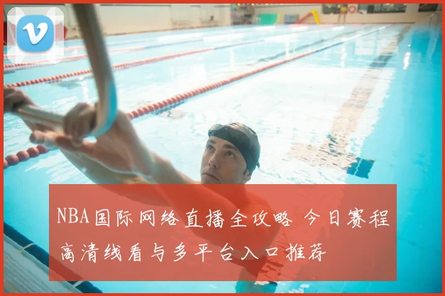 NBA国际网络直播全攻略 今日赛程高清线看与多平台入口推荐