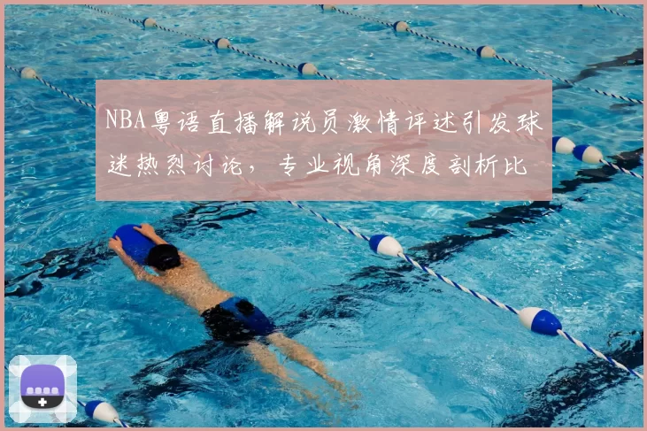 NBA粤语直播解说员激情评述引发球迷热烈讨论,专业视角深度剖析比赛战术变化