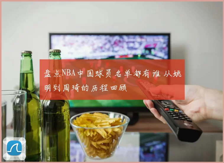 盘点NBA中国球员名单都有谁 从姚明到周琦的历程回顾