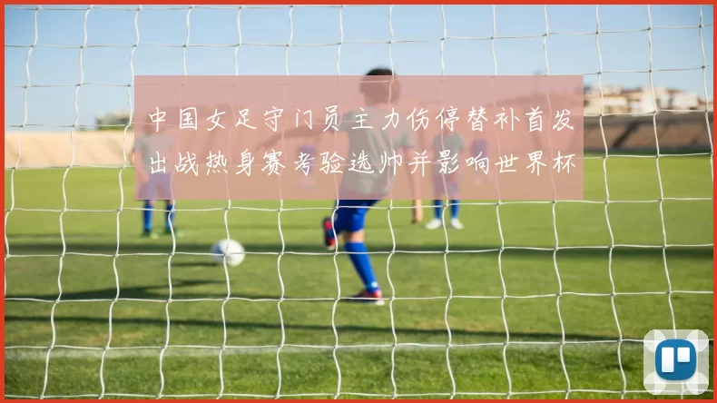 中国女足守门员主力伤停替补首发出战热身赛考验选帅并影响世界杯名单决策