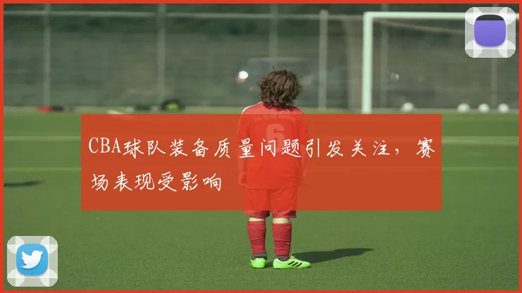 CBA球队装备质量问题引发关注,赛场表现受影响