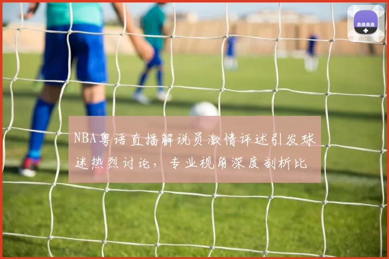 NBA粤语直播解说员激情评述引发球迷热烈讨论,专业视角深度剖析比赛战术变化