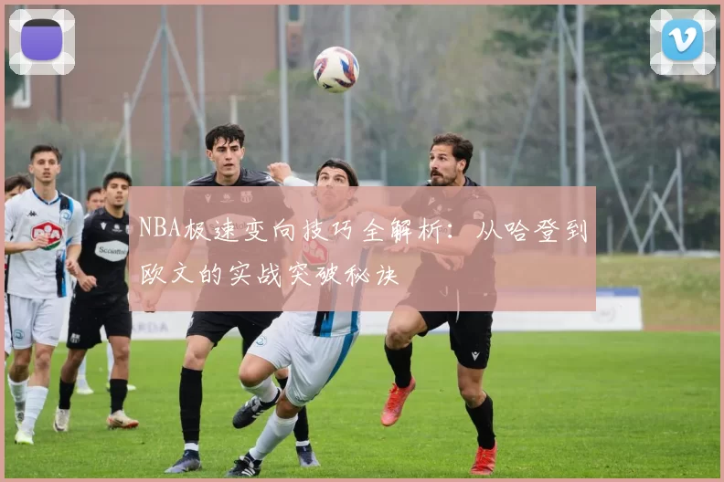 NBA极速变向技巧全解析:从哈登到欧文的实战突破秘诀