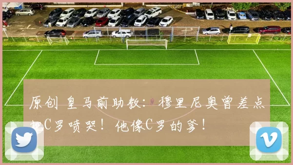 原创 皇马前助教：穆里尼奥曾差点把C罗喷哭！他像C罗的爹！