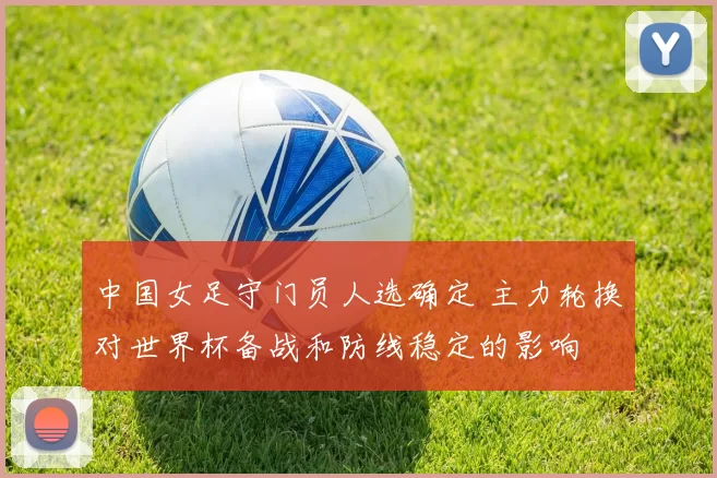 中国女足守门员人选确定 主力轮换对世界杯备战和防线稳定的影响