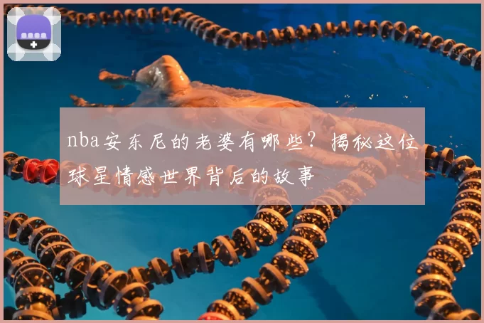 nba安东尼的老婆有哪些?揭秘这位球星情感世界背后的故事