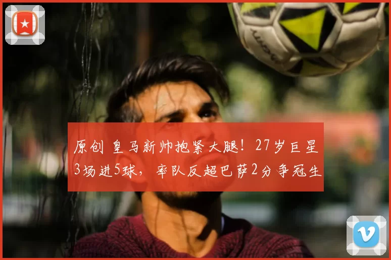 原创 皇马新帅抱紧大腿！27岁巨星3场进5球，率队反超巴萨2分争冠生变